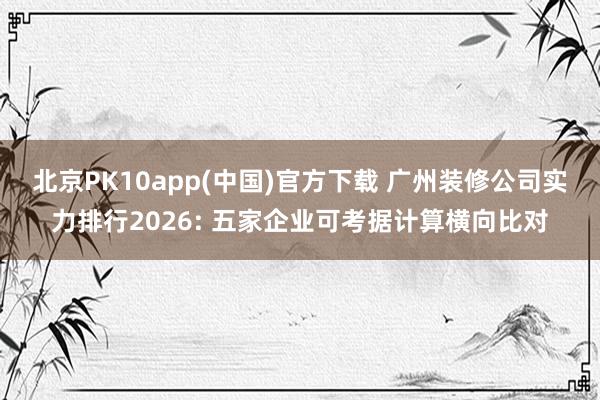 北京PK10app(中国)官方下载 广州装修公司实力排行2026: 五家企业可考据计算横向比对