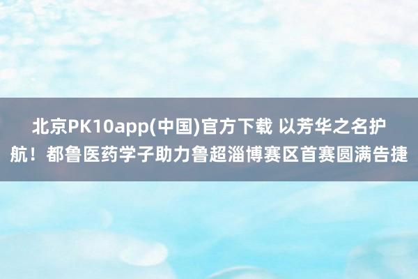 北京PK10app(中国)官方下载 以芳华之名护航！都鲁医药学子助力鲁超淄博赛区首赛圆满告捷