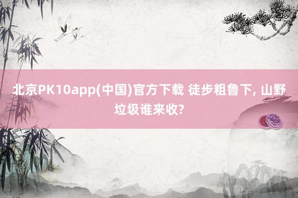 北京PK10app(中国)官方下载 徒步粗鲁下， 山野垃圾谁来收?