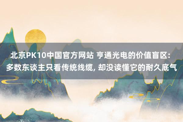 北京PK10中国官方网站 亨通光电的价值盲区: 多数东谈主只看传统线缆， 却没读懂它的耐久底气