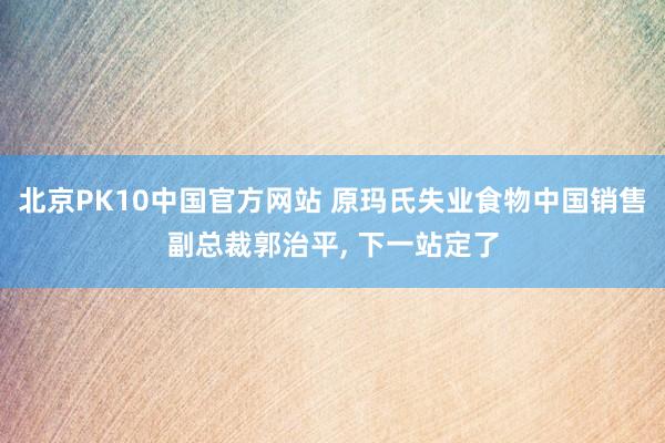 北京PK10中国官方网站 原玛氏失业食物中国销售副总裁郭治平， 下一站定了