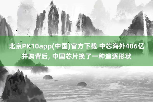 北京PK10app(中国)官方下载 中芯海外406亿并购背后， 中国芯片换了一种追逐形状