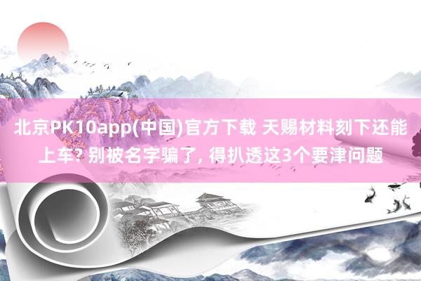 北京PK10app(中国)官方下载 天赐材料刻下还能上车? 别被名字骗了， 得扒透这3个要津问题