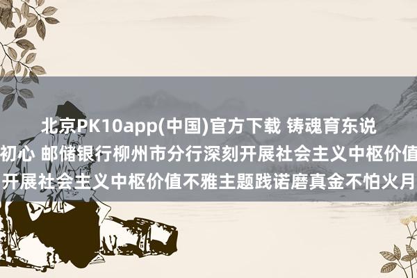 北京PK10app(中国)官方下载 铸魂育东说念主显担当，金融为民践初心 邮储银行柳州市分行深刻开展社会主义中枢价值不雅主题践诺磨真金不怕火月行径