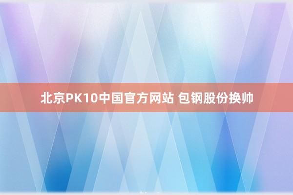 北京PK10中国官方网站 包钢股份换帅