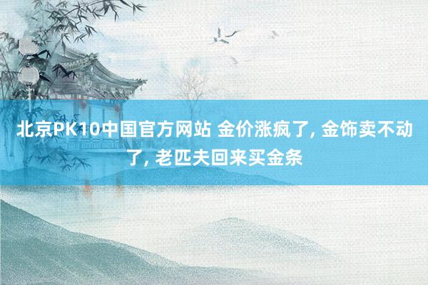 北京PK10中国官方网站 金价涨疯了， 金饰卖不动了， 老匹夫回来买金条