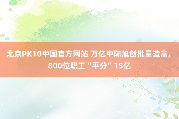北京PK10中国官方网站 万亿中际旭创批量造富， 800位职工“平分”15亿