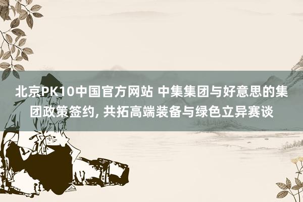 北京PK10中国官方网站 中集集团与好意思的集团政策签约， 共拓高端装备与绿色立异赛谈