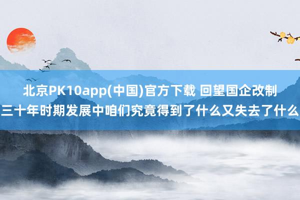 北京PK10app(中国)官方下载 回望国企改制三十年时期发展中咱们究竟得到了什么又失去了什么