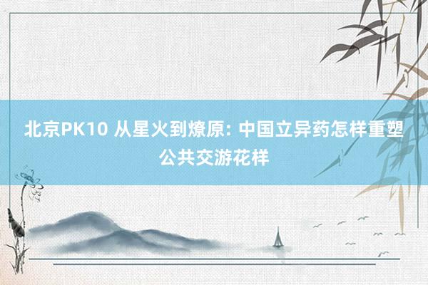 北京PK10 从星火到燎原: 中国立异药怎样重塑公共交游花样