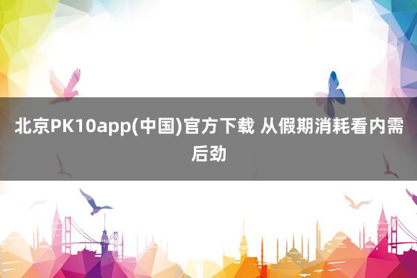 北京PK10app(中国)官方下载 从假期消耗看内需后劲