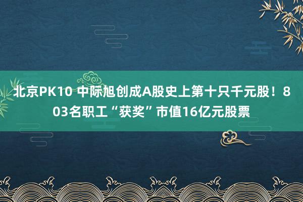 北京PK10 中际旭创成A股史上第十只千元股！803名职工“获奖”市值16亿元股票