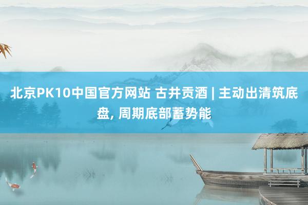 北京PK10中国官方网站 古井贡酒 | 主动出清筑底盘， 周期底部蓄势能