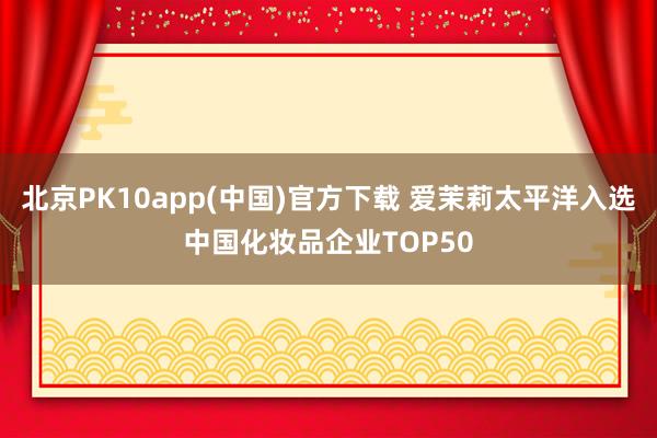 北京PK10app(中国)官方下载 爱茉莉太平洋入选中国化妆品企业TOP50