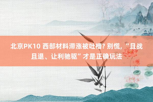 北京PK10 西部材料滞涨被吐槽? 别慌， “且战且退、让利驰驱”才是正确玩法