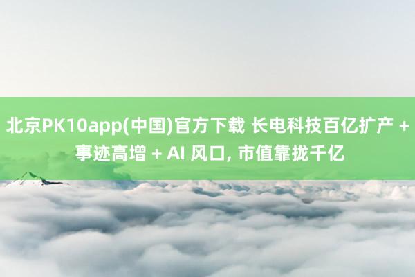 北京PK10app(中国)官方下载 长电科技百亿扩产 + 事迹高增 + AI 风口， 市值靠拢千亿