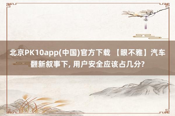 北京PK10app(中国)官方下载 【眼不雅】汽车翻新叙事下， 用户安全应该占几分?