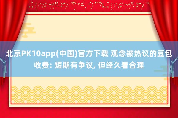 北京PK10app(中国)官方下载 观念被热议的豆包收费: 短期有争议， 但经久看合理