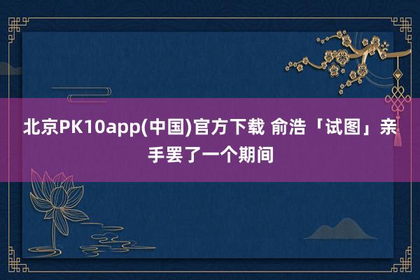 北京PK10app(中国)官方下载 俞浩「试图」亲手罢了一个期间