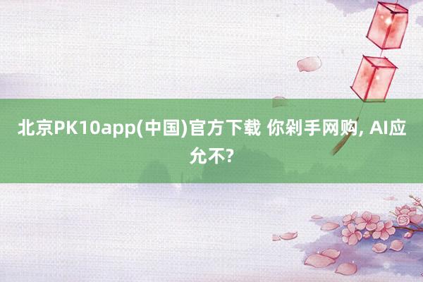 北京PK10app(中国)官方下载 你剁手网购， AI应允不?