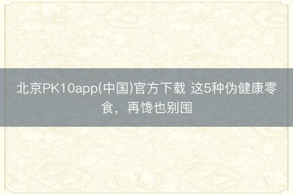 北京PK10app(中国)官方下载 这5种伪健康零食，再馋也别囤