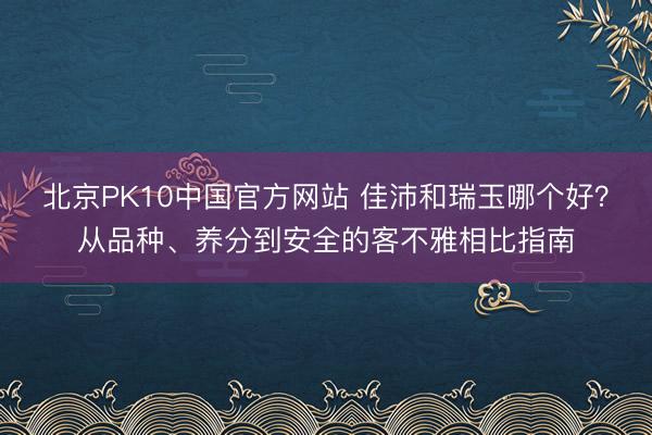 北京PK10中国官方网站 佳沛和瑞玉哪个好？从品种、养分到安全的客不雅相比指南