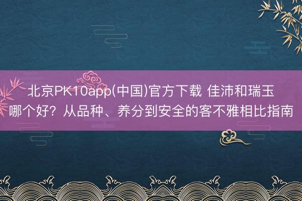 北京PK10app(中国)官方下载 佳沛和瑞玉哪个好？从品种、养分到安全的客不雅相比指南