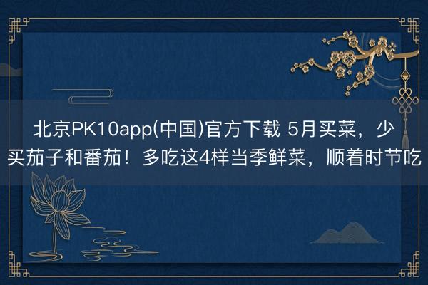 北京PK10app(中国)官方下载 5月买菜，少买茄子和番茄！多吃这4样当季鲜菜，顺着时节吃