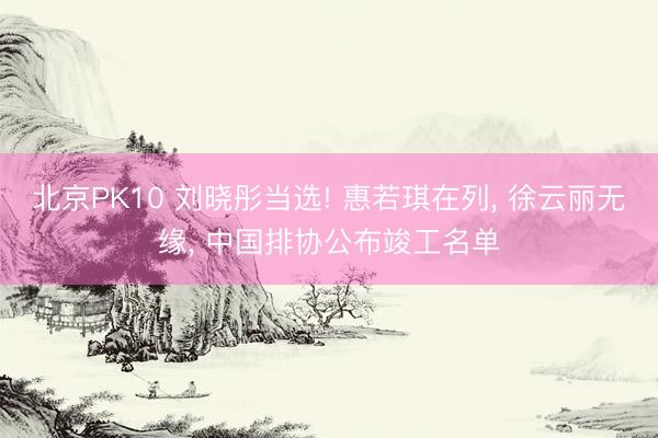 北京PK10 刘晓彤当选! 惠若琪在列， 徐云丽无缘， 中国排协公布竣工名单