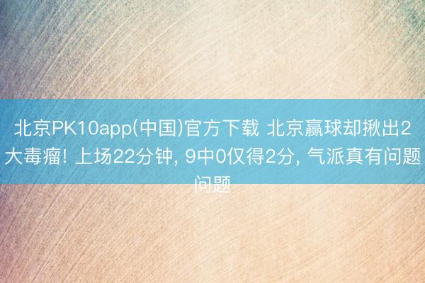 北京PK10app(中国)官方下载 北京赢球却揪出2大毒瘤! 上场22分钟, 9中0仅得2分, 气派真有问题