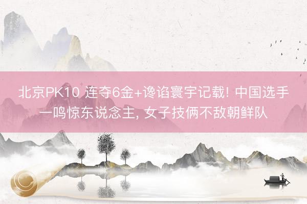 北京PK10 连夺6金+谗谄寰宇记载! 中国选手一鸣惊东说念主， 女子技俩不敌朝鲜队
