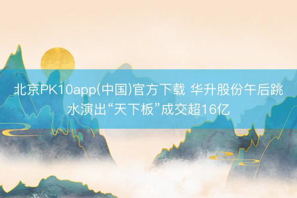 北京PK10app(中国)官方下载 华升股份午后跳水演出“天下板”成交超16亿