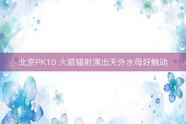 北京PK10 火箭辐射演出天外水母好触动