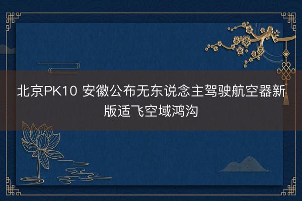 北京PK10 安徽公布无东说念主驾驶航空器新版适飞空域鸿沟