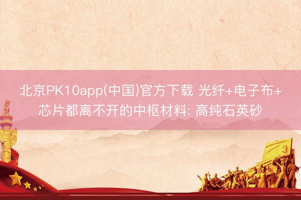 北京PK10app(中国)官方下载 光纤+电子布+芯片都离不开的中枢材料: 高纯石英砂