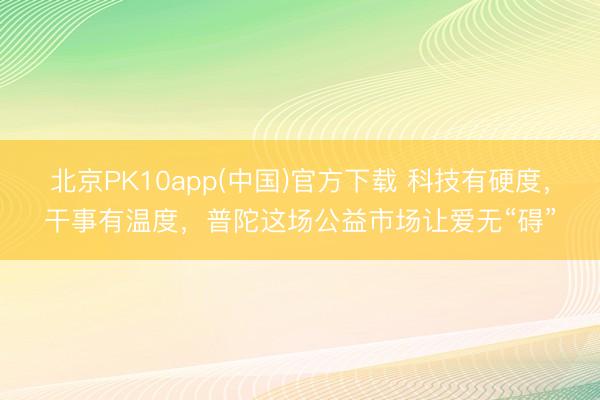 北京PK10app(中国)官方下载 科技有硬度，干事有温度，普陀这场公益市场让爱无“碍”