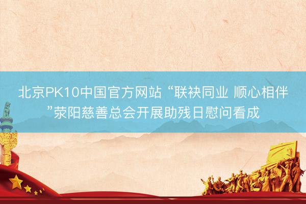 北京PK10中国官方网站 “联袂同业 顺心相伴”荥阳慈善总会开展助残日慰问看成