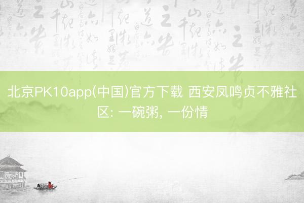 北京PK10app(中国)官方下载 西安凤鸣贞不雅社区: 一碗粥， 一份情