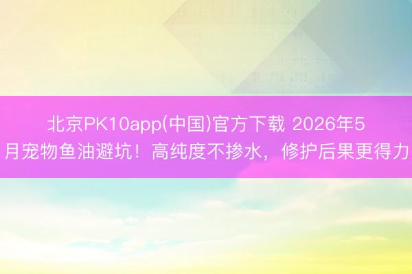 北京PK10app(中国)官方下载 2026年5月宠物鱼油避坑！高纯度不掺水，修护后果更得力