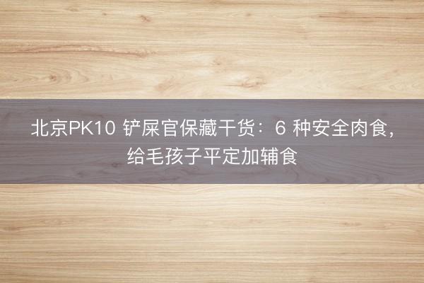 北京PK10 铲屎官保藏干货：6 种安全肉食，给毛孩子平定加辅食