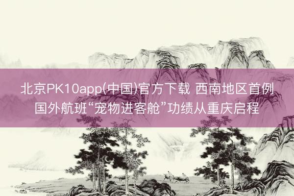 北京PK10app(中国)官方下载 西南地区首例国外航班“宠物进客舱”功绩从重庆启程