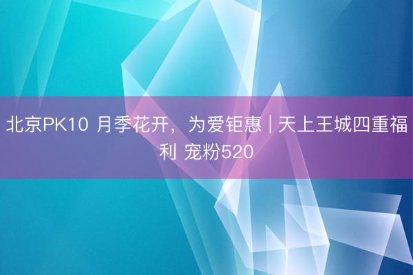 北京PK10 月季花开,为爱钜惠 | 天上王城四重福利 宠粉520