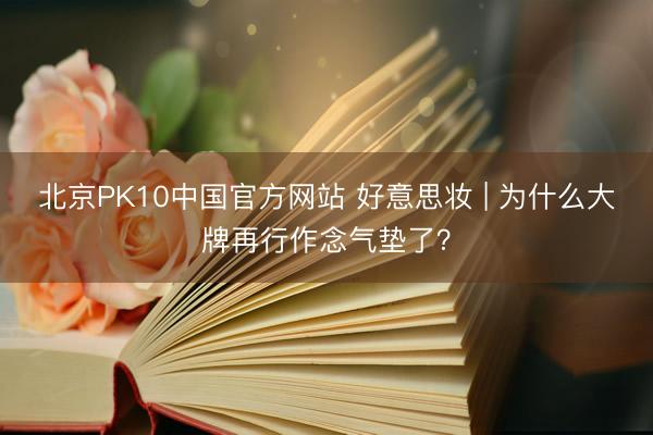 北京PK10中国官方网站 好意思妆 | 为什么大牌再行作念气垫了？