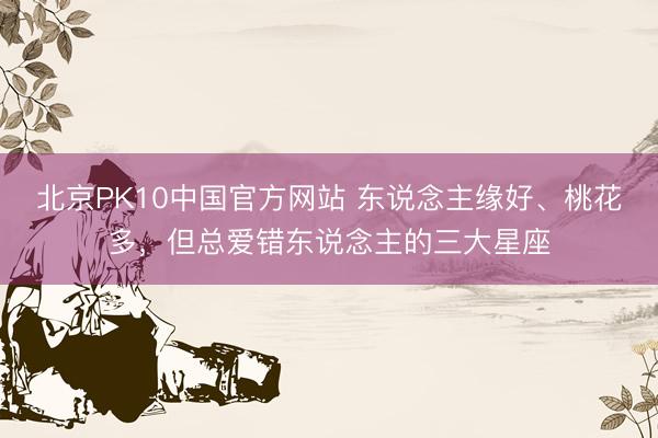 北京PK10中国官方网站 东说念主缘好、桃花多，<a href=
