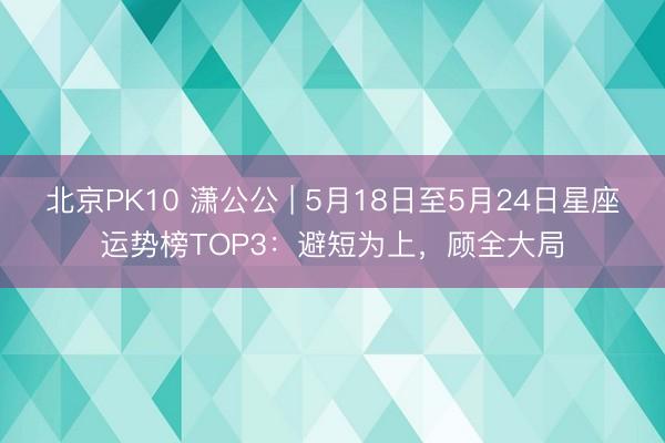 北京PK10 潇公公 | 5月18日至5月24日星座运势榜TOP3：避短为上，顾全大局