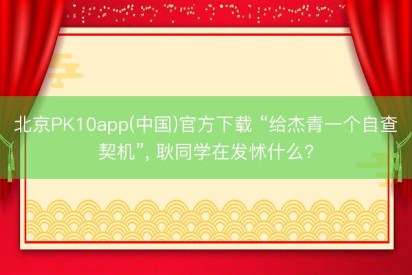 北京PK10app(中国)官方下载 “给杰青一个自查契机”， 耿同学在发怵什么?