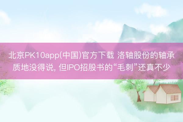 北京PK10app(中国)官方下载 洛轴股份的轴承质地没得说， 但IPO招股书的“毛刺”还真不少