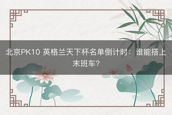 北京PK10 英格兰天下杯名单倒计时：谁能搭上末班车？
