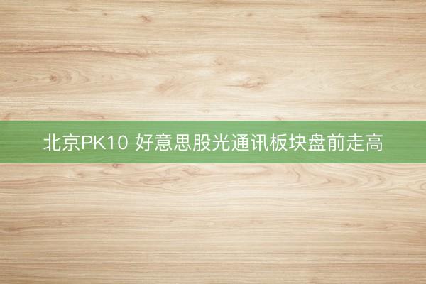 北京PK10 好意思股光通讯板块盘前走高