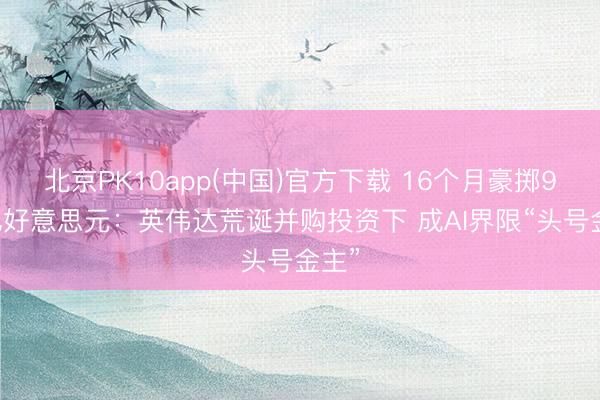北京PK10app(中国)官方下载 16个月豪掷900亿好意思元：英伟达荒诞并购投资下 成AI界限“头号金主”